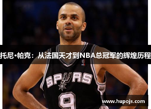 托尼·帕克：从法国天才到NBA总冠军的辉煌历程