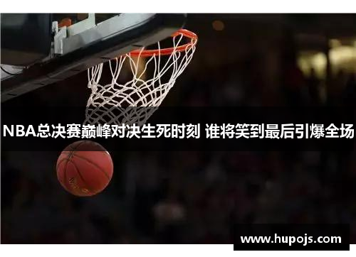 NBA总决赛巅峰对决生死时刻 谁将笑到最后引爆全场